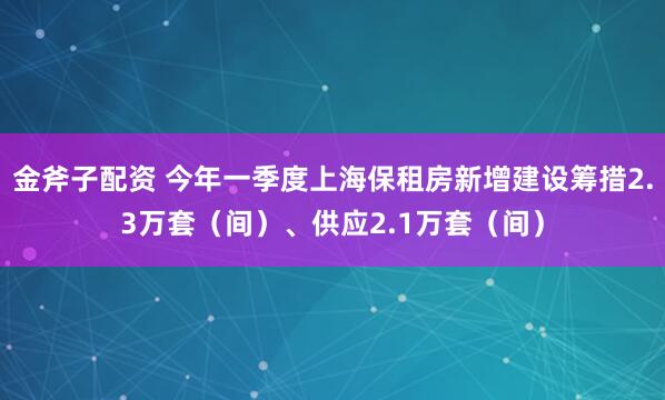 金斧子配资 今年一季度上海保租房新增建设筹措2.3万套（间）、供应2.1万套（间）