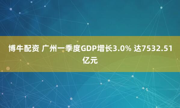 博牛配资 广州一季度GDP增长3.0% 达7532.51亿元