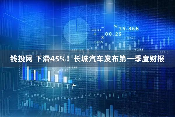 钱投网 下滑45%！长城汽车发布第一季度财报
