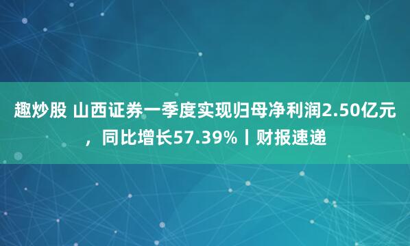 趣炒股 山西证券一季度实现归母净利润2.50亿元，同比增长57.39%丨财报速递