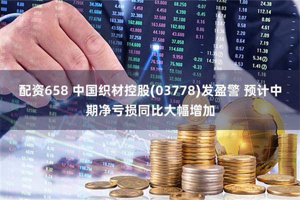配资658 中国织材控股(03778)发盈警 预计中期净亏损同比大幅增加