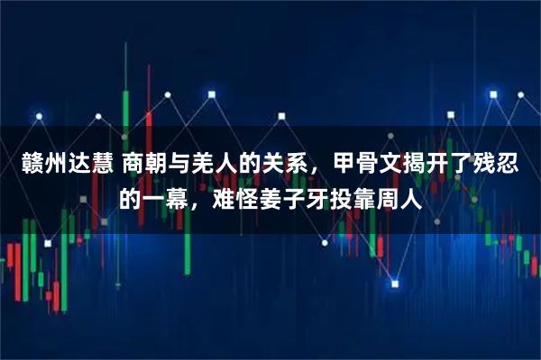 赣州达慧 商朝与羌人的关系，甲骨文揭开了残忍的一幕，难怪姜子牙投靠周人