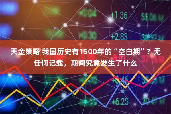 天金策略 我国历史有1500年的“空白期”？无任何记载，期间究竟发生了什么