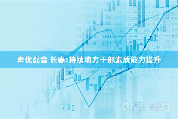 声优配音 长春:持续助力干部素质能力提升