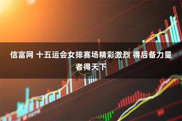 信富网 十五运会女排赛场精彩激烈&#32;得后备力量者得天下