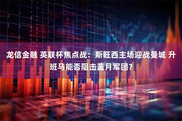 龙信金融 英联杯焦点战：斯旺西主场迎战曼城 升班马能否阻击蓝月军团？