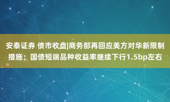 安泰证券 债市收盘|商务部再回应美方对华新限制措施；国债短端品种收益率继续下行1.5bp左右