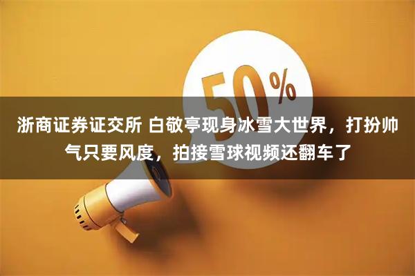 浙商证券证交所 白敬亭现身冰雪大世界，打扮帅气只要风度，拍接雪球视频还翻车了