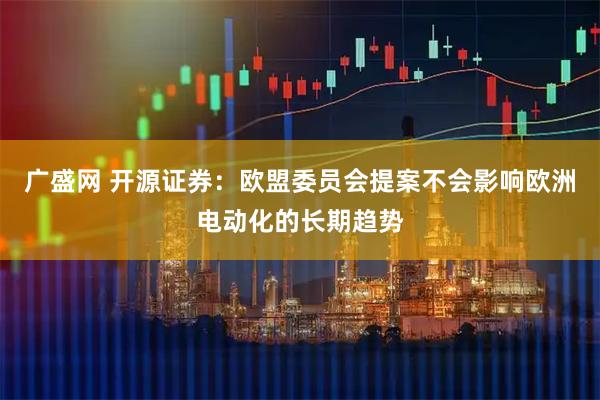 广盛网 开源证券：欧盟委员会提案不会影响欧洲电动化的长期趋势