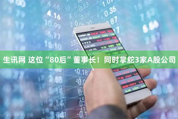 生讯网 这位“80后”董事长！同时掌舵3家A股公司