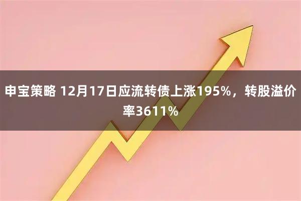 申宝策略 12月17日应流转债上涨195%，转股溢价率3611%