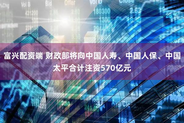 富兴配资端 财政部将向中国人寿、中国人保、中国太平合计注资570亿元